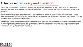 One of the most significant benefits of aerial drone mapping is the degree of accuracy it provides. Traditional
surveying methods, which frequently rely on ground-based measurements, are time-consuming and susceptible to
human error.
Drones allow you to collect a large amount of data in a shorter period of time and with more precision. Drone-
generated high-resolution photos and 3D models enable extensive site assessments, ensuring that building plans are
based on the most accurate data available.
For example, drone mapping can provide centimeter-level accuracy, which is critical for building complex structures
or planning infrastructure projects. This guarantees that measurements are accurate, reducing the possibility of
costly errors during the construction process.
1. Increased accuracy and precision
 