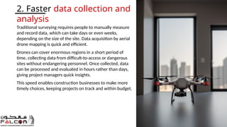 Traditional surveying requires people to manually measure
and record data, which can take days or even weeks,
depending on the size of the site. Data acquisition by aerial
drone mapping is quick and efficient.
Drones can cover enormous regions in a short period of
time, collecting data from difficult-to-access or dangerous
sites without endangering personnel. Once collected, data
can be processed and evaluated in hours rather than days,
giving project managers quick insights.
This speed enables construction businesses to make more
timely choices, keeping projects on track and within budget.
2. Faster data collection and
analysis
 