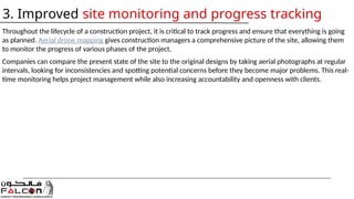 Throughout the lifecycle of a construction project, it is critical to track progress and ensure that everything is going
as planned. Aerial drone mapping gives construction managers a comprehensive picture of the site, allowing them
to monitor the progress of various phases of the project.
Companies can compare the present state of the site to the original designs by taking aerial photographs at regular
intervals, looking for inconsistencies and spotting potential concerns before they become major problems. This real-
time monitoring helps project management while also increasing accountability and openness with clients.
3. Improved site monitoring and progress tracking
 