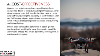 4. COST-EFFECTIVENESS
Construction projects sometimes exceed budget due to
unexpected delays or faults during the planning stage. Aerial
drone mapping helps limit this risk by giving more accurate
data up front, lowering the possibility of costly mistakes later
on. Furthermore, drones require fewer human resources,
which reduces the labor expenses connected with surveying
and data collection.
Drones allow construction companies to obtain greater
results without breaking the bank. The capacity to swiftly
acquire and analyze data lowers downtime, allowing work to
continue uninterrupted.
 