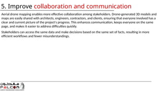 Aerial drone mapping enables more effective collaboration among stakeholders. Drone-generated 3D models and
maps are easily shared with architects, engineers, contractors, and clients, ensuring that everyone involved has a
clear and current picture of the project's progress. This enhances communication, keeps everyone on the same
page, and makes it easier to address difficulties quickly.
Stakeholders can access the same data and make decisions based on the same set of facts, resulting in more
efficient workflows and fewer misunderstandings.
5. Improve collaboration and communication
 