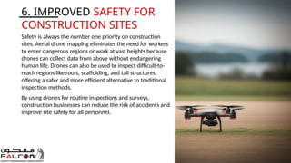 6. IMPROVED SAFETY FOR
CONSTRUCTION SITES
Safety is always the number one priority on construction
sites. Aerial drone mapping eliminates the need for workers
to enter dangerous regions or work at vast heights because
drones can collect data from above without endangering
human life. Drones can also be used to inspect difficult-to-
reach regions like roofs, scaffolding, and tall structures,
offering a safer and more efficient alternative to traditional
inspection methods.
By using drones for routine inspections and surveys,
construction businesses can reduce the risk of accidents and
improve site safety for all personnel.
 