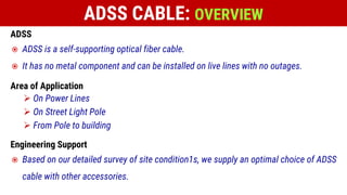 ADSS
 ADSS is a self-supporting optical fiber cable.
 It has no metal component and can be installed on live lines with no outages.
Area of Application
 On Power Lines
 On Street Light Pole
 From Pole to building
Engineering Support
 Based on our detailed survey of site condition1s, we supply an optimal choice of ADSS
cable with other accessories.
ADSS CABLE: OVERVIEW
 