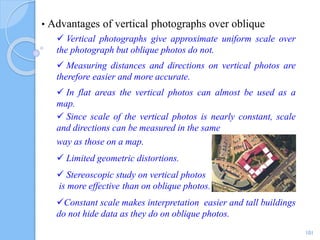 • Advantages of vertical photographs over oblique
 Vertical photographs give approximate uniform scale over
the photograph but oblique photos do not.
 Measuring distances and directions on vertical photos are
therefore easier and more accurate.
 In flat areas the vertical photos can almost be used as a
map.
 Since scale of the vertical photos is nearly constant, scale
and directions can be measured in the same
way as those on a map.
 Limited geometric distortions.
 Stereoscopic study on vertical photos
is more effective than on oblique photos.
Constant scale makes interpretation easier and tall buildings
do not hide data as they do on oblique photos.
101
 