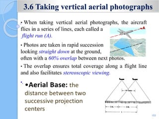 3.6 Taking vertical aerial photographs
• When taking vertical aerial photographs, the aircraft
flies in a series of lines, each called a
flight run (A).
• Photos are taken in rapid succession
looking straight down at the ground,
often with a 60% overlap between next photos.
• The overlap ensures total coverage along a flight line
and also facilitates stereoscopic viewing.
•.
103
 