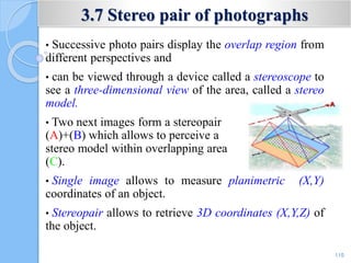 3.7 Stereo pair of photographs
• Successive photo pairs display the overlap region from
different perspectives and
• can be viewed through a device called a stereoscope to
see a three-dimensional view of the area, called a stereo
model.
• Two next images form a stereopair
(A)+(B) which allows to perceive a
stereo model within overlapping area
(C).
• Single image allows to measure planimetric (X,Y)
coordinates of an object.
• Stereopair allows to retrieve 3D coordinates (X,Y,Z) of
the object.
110
 