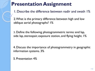 Presentation Assignment
1. Describe the difference between nadir and swath 1%
112
2.What is the primary difference between high and low
oblique aerial photographs? 1%
3. Define the following photogrammetric terms: end lap,
side lap, stereopair, exposure station, and flying height. 1%
4. Discuss the importance of photogrammetry in geographic
information systems. 3%
5. Presentation 4%
 