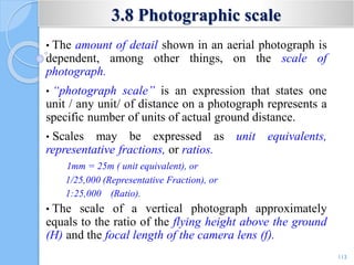 3.8 Photographic scale
• The amount of detail shown in an aerial photograph is
dependent, among other things, on the scale of
photograph.
• “photograph scale” is an expression that states one
unit / any unit/ of distance on a photograph represents a
specific number of units of actual ground distance.
• Scales may be expressed as unit equivalents,
representative fractions, or ratios.
1mm = 25m ( unit equivalent), or
1/25,000 (Representative Fraction), or
1:25,000 (Ratio).
• The scale of a vertical photograph approximately
equals to the ratio of the flying height above the ground
(H) and the focal length of the camera lens (f).
113
 