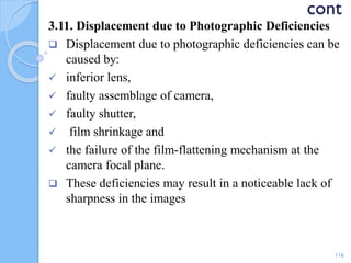 cont
3.11. Displacement due to Photographic Deficiencies
 Displacement due to photographic deficiencies can be
caused by:
 inferior lens,
 faulty assemblage of camera,
 faulty shutter,
 film shrinkage and
 the failure of the film-flattening mechanism at the
camera focal plane.
 These deficiencies may result in a noticeable lack of
sharpness in the images
116
 