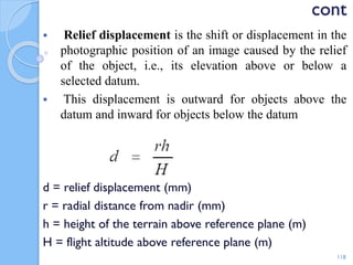 cont
 Relief displacement is the shift or displacement in the
photographic position of an image caused by the relief
of the object, i.e., its elevation above or below a
selected datum.
 This displacement is outward for objects above the
datum and inward for objects below the datum
d = relief displacement (mm)
r = radial distance from nadir (mm)
h = height of the terrain above reference plane (m)
H = flight altitude above reference plane (m)
118
 