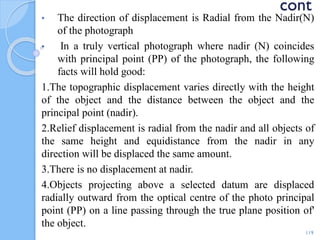 cont
• The direction of displacement is Radial from the Nadir(N)
of the photograph
• In a truly vertical photograph where nadir (N) coincides
with principal point (PP) of the photograph, the following
facts will hold good:
1.The topographic displacement varies directly with the height
of the object and the distance between the object and the
principal point (nadir).
2.Relief displacement is radial from the nadir and all objects of
the same height and equidistance from the nadir in any
direction will be displaced the same amount.
3.There is no displacement at nadir.
4.Objects projecting above a selected datum are displaced
radially outward from the optical centre of the photo principal
point (PP) on a line passing through the true plane position of'
the object.
119
 