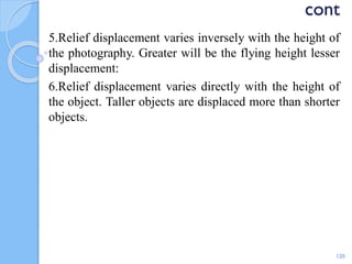 cont
5.Relief displacement varies inversely with the height of
the photography. Greater will be the flying height lesser
displacement:
6.Relief displacement varies directly with the height of
the object. Taller objects are displaced more than shorter
objects.
120
 