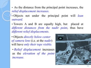 • As the distance from the principal point increases, the
relief displacement increases.
• Objects not under the principal point will lean
outward.
• Towers A and B are equally high, but placed at
different distances from the nadir point, thus have
different relief displacements.
• Objects directly below center
of camera lens (i.e. at the nadir)
will have only their tops visible.
121
• Relief displacement increases
as the elevation of the point
increase.
 