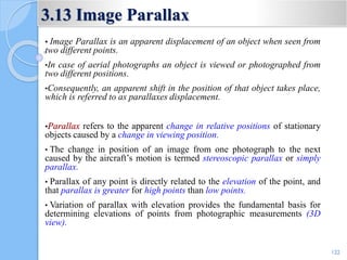 3.13 Image Parallax
• Image Parallax is an apparent displacement of an object when seen from
two different points.
•In case of aerial photographs an object is viewed or photographed from
two different positions.
•Consequently, an apparent shift in the position of that object takes place,
which is referred to as parallaxes displacement.
•Parallax refers to the apparent change in relative positions of stationary
objects caused by a change in viewing position.
• The change in position of an image from one photograph to the next
caused by the aircraft’s motion is termed stereoscopic parallax or simply
parallax.
• Parallax of any point is directly related to the elevation of the point, and
that parallax is greater for high points than low points.
• Variation of parallax with elevation provides the fundamental basis for
determining elevations of points from photographic measurements (3D
view).
122
 