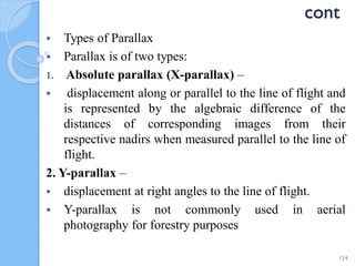 cont
 Types of Parallax
 Parallax is of two types:
1. Absolute parallax (X-parallax) –
 displacement along or parallel to the line of flight and
is represented by the algebraic difference of the
distances of corresponding images from their
respective nadirs when measured parallel to the line of
flight.
2. Y-parallax –
 displacement at right angles to the line of flight.
 Y-parallax is not commonly used in aerial
photography for forestry purposes
124
 