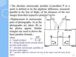 • The absolute stereoscopic parallax (x-parallax) P at a
point is defined to be the algebraic difference, measured
parallel to the line of flight, of the distances of the two
images from their respective principal points.
125
• Displacement in stereoscopic
pairs of photographs. A) as the
photographs are taken, B) as
the photos appear. Similar
triangles are used to derive the
basic parallax formula .
where:
h = height of object
H = flying height of the aircraft above
the base of the object
P = absolute stereoscopic parallax at
the base of the object
dP = parallax difference between the top of the object and the base of the
object.
 