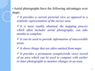 • Aerial photographs have the following advantages over
maps:
 It provides a current pictorial view as opposed to a
symbolic representation of the survey area
 It is more readily obtained, the mapping process
which often includes aerial photography, can take
months to complete.
 It can be used to provide information of inaccessible
areas.
 It shows things that are often omitted from maps.
 It provides a permanent synoptic(wide view) record
of an area which can be used to compare with earlier
or later photographs to monitor changes in an area.
126
 