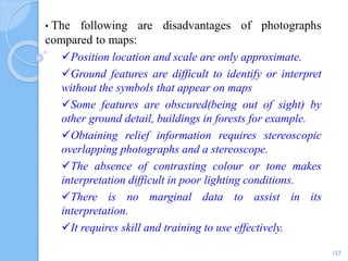 • The following are disadvantages of photographs
compared to maps:
Position location and scale are only approximate.
Ground features are difficult to identify or interpret
without the symbols that appear on maps
Some features are obscured(being out of sight) by
other ground detail, buildings in forests for example.
Obtaining relief information requires stereoscopic
overlapping photographs and a stereoscope.
The absence of contrasting colour or tone makes
interpretation difficult in poor lighting conditions.
There is no marginal data to assist in its
interpretation.
It requires skill and training to use effectively.
127
 