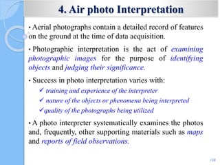 4. Air photo Interpretation
• Aerial photographs contain a detailed record of features
on the ground at the time of data acquisition.
• Photographic interpretation is the act of examining
photographic images for the purpose of identifying
objects and judging their significance.
• Success in photo interpretation varies with:
 training and experience of the interpreter
 nature of the objects or phenomena being interpreted
quality of the photographs being utilized
• A photo interpreter systematically examines the photos
and, frequently, other supporting materials such as maps
and reports of field observations.
128
 