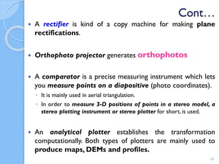 Cont…
 A rectifier is kind of a copy machine for making plane
rectifications.
 Orthophoto projector generates orthophotos
 A comparator is a precise measuring instrument which lets
you measure points on a diapositive (photo coordinates).
◦ It is mainly used in aerial triangulation.
◦ In order to measure 3-D positions of points in a stereo model, a
stereo plotting instrument or stereo plotter for short, is used.
 An analytical plotter establishes the transformation
computationally. Both types of plotters are mainly used to
produce maps, DEMs and profiles.
13
 