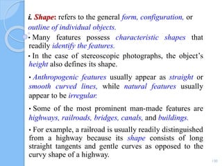 i. Shape: refers to the general form, configuration, or
outline of individual objects.
• Many features possess characteristic shapes that
readily identify the features.
• In the case of stereoscopic photographs, the object’s
height also defines its shape.
• Anthropogenic features usually appear as straight or
smooth curved lines, while natural features usually
appear to be irregular.
• Some of the most prominent man-made features are
highways, railroads, bridges, canals, and buildings.
• For example, a railroad is usually readily distinguished
from a highway because its shape consists of long
straight tangents and gentle curves as opposed to the
curvy shape of a highway.
130
 