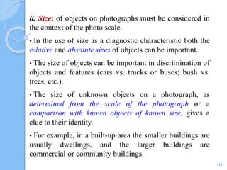 ii. Size: of objects on photographs must be considered in
the context of the photo scale.
• In the use of size as a diagnostic characteristic both the
relative and absolute sizes of objects can be important.
• The size of objects can be important in discrimination of
objects and features (cars vs. trucks or buses; bush vs.
trees, etc.).
• The size of unknown objects on a photograph, as
determined from the scale of the photograph or a
comparison with known objects of known size, gives a
clue to their identity.
• For example, in a built-up area the smaller buildings are
usually dwellings, and the larger buildings are
commercial or community buildings.
132
 