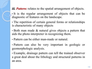 iii. Pattern: relates to the spatial arrangement of objects.
• It is the regular arrangement of objects that can be
diagnostic of features on the landscape.
• The repetition of certain general forms or relationships
is characteristic of many objects
• Both man made & natural gives objects a pattern that
aids the photo interpreter in recognizing them.
• Pattern can be either man-made or natural.
• Pattern can also be very important in geologic or
geomorphologic analysis.
• Example, drainage pattern can tell the trained observer
a great deal about the lithology and structural patterns in
an area.
133
 
