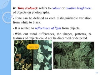 iv. Tone (colour): refers to colour or relative brightness
of objects on photographs.
• Tone can be defined as each distinguishable variation
from white to black.
• It is related to reflectance of light from objects.
• With out tonal differences, the shapes, patterns, &
textures of objects could not be discerned or detected.
135
 