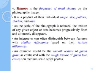 v. Texture: is the frequency of tonal change on the
photographic image.
• It is a product of their individual shape, size, pattern,
shadow, and tone.
• As the scale of the photograph is reduced, the texture
of any given object or area becomes progressively finer
and ultimately disappears.
• An interpreter can often distinguish between features
with similar reflectance based on their texture
differences.
• An example would be the smooth texture of green
grass as contrasted with the rough texture of green tree
crowns on medium scale aerial photos.
136
 