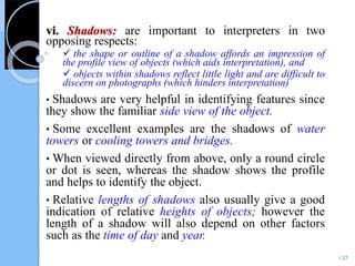 vi. Shadows: are important to interpreters in two
opposing respects:
 the shape or outline of a shadow affords an impression of
the profile view of objects (which aids interpretation), and
 objects within shadows reflect little light and are difficult to
discern on photographs (which hinders interpretation)
• Shadows are very helpful in identifying features since
they show the familiar side view of the object.
• Some excellent examples are the shadows of water
towers or cooling towers and bridges.
• When viewed directly from above, only a round circle
or dot is seen, whereas the shadow shows the profile
and helps to identify the object.
• Relative lengths of shadows also usually give a good
indication of relative heights of objects; however the
length of a shadow will also depend on other factors
such as the time of day and year.
137
 