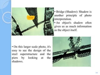 141
• Bridge (Shadow): Shadow is
another principle of photo
interpretation.
• An object's shadow often
gives us as much information
as the object itself.
• On this larger scale photo, it's
easy to see the design of the
steel superstructure and the
piers by looking at the
shadows.
 