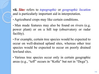 vii. Site: refers to topographic or geographic location
and is particularly important aid in interpretation.
• Agricultural crops may like certain conditions.
• Man made features may also be found on rivers (e.g.
power plant) or on a hill top (observatory or radar
facility).
• For example, certain tree species would be expected to
occur on well-drained upland sites, whereas other tree
species would be expected to occur on poorly drained
lowland sites.
• Various tree species occur only in certain geographic
areas (e.g., “teff” occurs in “Kolla” but not in “Dega”).
142
 