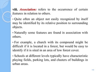 viii. Association: refers to the occurrence of certain
features in relation to others.
• Quite often an object not easily recognized by itself
may be identified by its relative position to surrounding
objects.
• Naturally some features are found in association with
others.
• For example, a church with its compound might be
difficult if it is located in a forest, but would be easy to
identify if it is sited in an area of low forest cover.
• Schools at different levels typically have characteristic
playing fields, parking lots, and clusters of buildings in
urban areas.
143
 