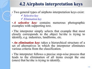 4.2 Airphoto interpretation keys
• Two general types of airphoto interpretation keys exist:
 Selective key
 Elimination key
• A selective key: contains numerous photographic
examples with supporting text.
• The interpreter simply selects that example that most
closely corresponds to the object he/she is trying to
identify, e.g. industries, landforms, etc.
• An elimination key: takes a hierarchical structure of a
set of alternatives in which the interpreter eliminates
various criteria from the classification.
• The interpreter follows a precise step-wise process that
leads to the elimination of all items except the one
(ones) that he/she is trying to identify.
145
 