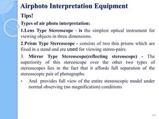 Airphoto Interpretation Equipment
Tips!
Types of air photo interpretation:
1.Lens Type Stereoscope - is the simplest optical instrument for
viewing objects in three dimensions.
2.Prism Type Stereoscope - consists of two thin prisms which are
fixed in a stand and are used for viewing stereo-pairs.
3. Mirror Type Stereoscope(reflecting stereoscope) - The
superiority of this stereoscope over the other two types of
stereoscopes lies in the fact that it affords full separation of the
stereoscopic pair of photographs.
 And provides full view of the entire stereoscopic model under
normal observing (no magnification) conditions
147
 