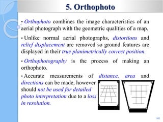5. Orthophoto
• Orthophoto combines the image characteristics of an
aerial photograph with the geometric qualities of a map.
• Unlike normal aerial photographs, distortions and
relief displacement are removed so ground features are
displayed in their true planimetrically correct position.
• Orthophotography is the process of making an
orthophoto.
• Accurate measurements of distance, area and
directions can be made, however
should not be used for detailed
photo interpretation due to a loss
in resolution.
148
 