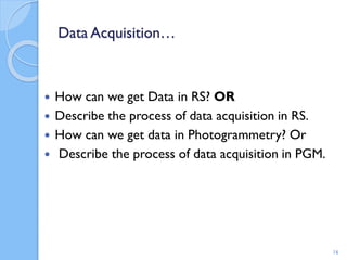 Data Acquisition…
 How can we get Data in RS? OR
 Describe the process of data acquisition in RS.
 How can we get data in Photogrammetry? Or
 Describe the process of data acquisition in PGM.
16
 