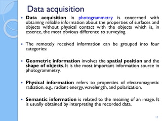 Data acquisition
 Data acquisition in photogrammetry is concerned with
obtaining reliable information about the properties of surfaces and
objects without physical contact with the objects which is, in
essence, the most obvious difference to surveying.
 The remotely received information can be grouped into four
categories:
 Geometric information involves the spatial position and the
shape of objects. It is the most important information source in
photogrammetry.
 Physical information refers to properties of electromagnetic
radiation, e.g., radiant energy, wavelength, and polarization.
 Semantic information is related to the meaning of an image. It
is usually obtained by interpreting the recorded data.
17
 