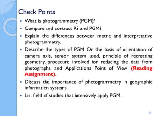Check Points
 What is photogrammetry (PGM)?
 Compare and contrast RS and PGM?
 Explain the differences between metric and interpretative
photogrammetry.
 Describe the types of PGM On the basis of orientation of
camera axis, sensor system used, principle of recreating
geometry, procedure involved for reducing the data from
photographs and Applications Point of View (Reading
Assignment).
 Discuss the importance of photogrammetry in geographic
information systems.
 List field of studies that intensively apply PGM.
20
 