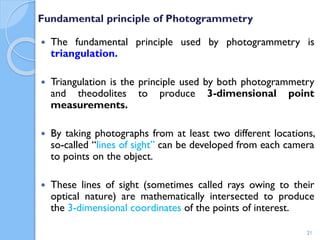 Fundamental principle of Photogrammetry
 The fundamental principle used by photogrammetry is
triangulation.
 Triangulation is the principle used by both photogrammetry
and theodolites to produce 3-dimensional point
measurements.
 By taking photographs from at least two different locations,
so-called “lines of sight” can be developed from each camera
to points on the object.
 These lines of sight (sometimes called rays owing to their
optical nature) are mathematically intersected to produce
the 3-dimensional coordinates of the points of interest.
21
 