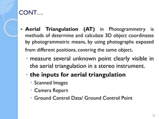 CONT…
 Aerial Triangulation (AT) in Photogrammetry is
methods of determine and calculate 3D object coordinates
by photogrammetric means, by using photographs exposed
from different positions, covering the same object.
◦ measure several unknown point clearly visible in
the aerial triangulation in a stereo instrument.
◦ the inputs for aerial triangulation
 Scanned Images
 Camera Report
 Ground Control Data/ Ground Control Point
22
 