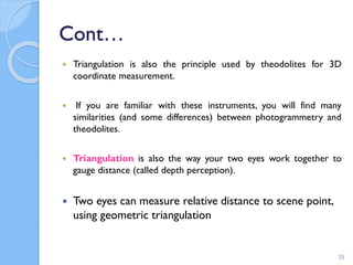 Cont…
 Triangulation is also the principle used by theodolites for 3D
coordinate measurement.
 If you are familiar with these instruments, you will find many
similarities (and some differences) between photogrammetry and
theodolites.
 Triangulation is also the way your two eyes work together to
gauge distance (called depth perception).
 Two eyes can measure relative distance to scene point,
using geometric triangulation
25
 