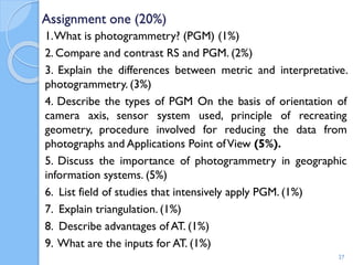 Assignment one (20%)
1.What is photogrammetry? (PGM) (1%)
2. Compare and contrast RS and PGM. (2%)
3. Explain the differences between metric and interpretative.
photogrammetry. (3%)
4. Describe the types of PGM On the basis of orientation of
camera axis, sensor system used, principle of recreating
geometry, procedure involved for reducing the data from
photographs and Applications Point ofView (5%).
5. Discuss the importance of photogrammetry in geographic
information systems. (5%)
6. List field of studies that intensively apply PGM. (1%)
7. Explain triangulation. (1%)
8. Describe advantages of AT. (1%)
9. What are the inputs for AT. (1%)
27
 