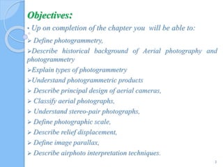 Objectives:
• Up on completion of the chapter you will be able to:
 Define photogrammetry,
Describe historical background of Aerial photography and
photogrammetry
Explain types of photogrammetry
Understand photogrammetric products
 Describe principal design of aerial cameras,
 Classify aerial photographs,
 Understand stereo-pair photographs,
 Define photographic scale,
 Describe relief displacement,
 Define image parallax,
 Describe airphoto interpretation techniques.
3
 