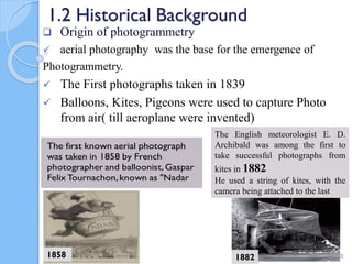 1.2 Historical Background
 Origin of photogrammetry
 aerial photography was the base for the emergence of
Photogrammetry.
 The First photographs taken in 1839
 Balloons, Kites, Pigeons were used to capture Photo
from air( till aeroplane were invented)
30
The English meteorologist E. D.
Archibald was among the first to
take successful photographs from
kites in 1882
He used a string of kites, with the
camera being attached to the last
1882
1858
 