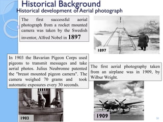 Historical Background
Historical development of Aerial photograph
31
The first aerial photography taken
from an airplane was in 1909, by
Wilbur Wright.
1909
The first successful aerial
photograph from a rocket mounted
camera was taken by the Swedish
inventor, Alfred Nobel in 1897
1903
In 1903 the Bavarian Pigeon Corps used
pigeons to transmit messages and take
aerial photos. Julius Neubronne patented
the "breast mounted pigeon camera". The
camera weighed 70 grams and took
automatic exposures every 30 seconds.
1897
 