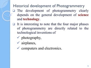 Historical development of Photogrammetry
 The development of photogrammetry clearly
depends on the general development of science
and technology.
 It is interesting to note that the four major phases
of photogrammetry are directly related to the
technological inventions of
 photography,
 airplanes,
 computers and electronics.
36
 