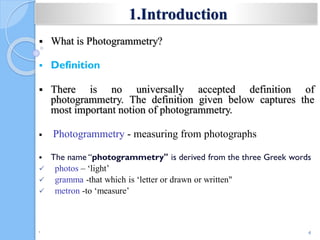  What is Photogrammetry?
 Definition
 There is no universally accepted definition of
photogrammetry. The definition given below captures the
most important notion of photogrammetry.
 Photogrammetry - measuring from photographs
 The name “photogrammetry" is derived from the three Greek words
 photos – ‘light’
 gramma -that which is ‘letter or drawn or written"
 metron -to ‘measure’
•
4
1.Introduction
 