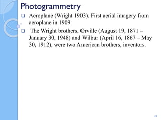 Photogrammetry
 Aeroplane (Wright 1903). First aerial imagery from
aeroplane in 1909.
 The Wright brothers, Orville (August 19, 1871 –
January 30, 1948) and Wilbur (April 16, 1867 – May
30, 1912), were two American brothers, inventors.
43
 