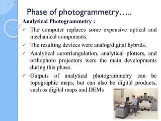Phase of photogrammetry…..
Analytical Photogrammetry :
 The computer replaces some expensive optical and
mechanical components.
 The resulting devices were analog/digital hybrids.
 Analytical aerotriangulation, analytical plotters, and
orthophoto projectors were the main developments
during this phase.
 Outputs of analytical photogrammetry can be
topographic maps, but can also be digital products,
such as digital maps and DEMs
45
 
